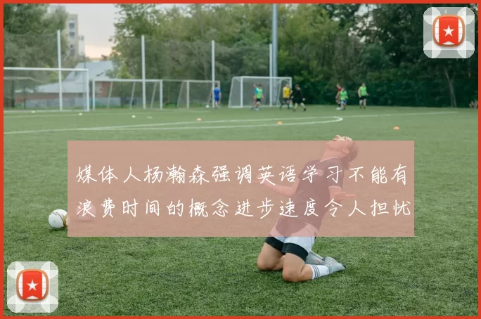 媒体人杨瀚森强调英语学习不能有浪费时间的概念进步速度令人担忧