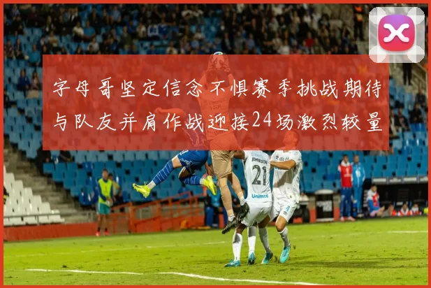 字母哥坚定信念不惧赛季挑战期待与队友并肩作战迎接24场激烈较量