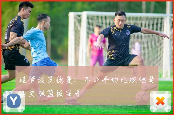 追梦谈罗德曼：不公平的比较他是历史级篮板高手