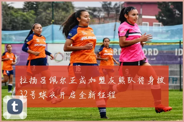 拉扬吕佩尔正式加盟灰熊队将身披32号球衣开启全新征程