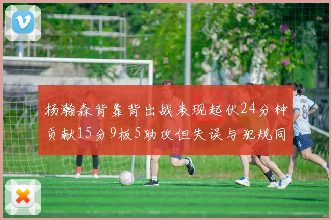 杨瀚森背靠背出战表现起伏24分钟贡献15分9板5助攻但失误与犯规同样引人关注