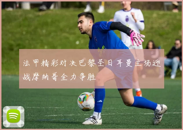 法甲精彩对决巴黎圣日耳曼主场迎战摩纳哥全力争胜