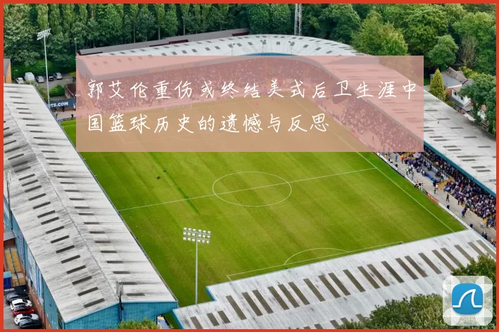 郭艾伦重伤或终结美式后卫生涯中国篮球历史的遗憾与反思