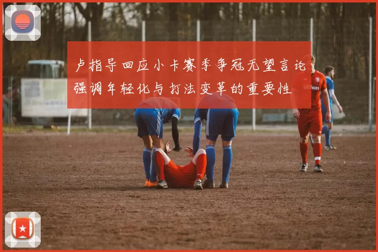 卢指导回应小卡赛季争冠无望言论强调年轻化与打法变革的重要性