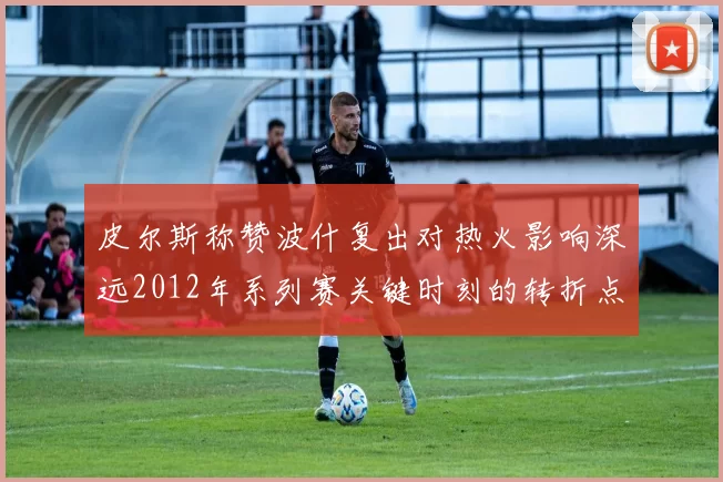 皮尔斯称赞波什复出对热火影响深远2012年系列赛关键时刻的转折点