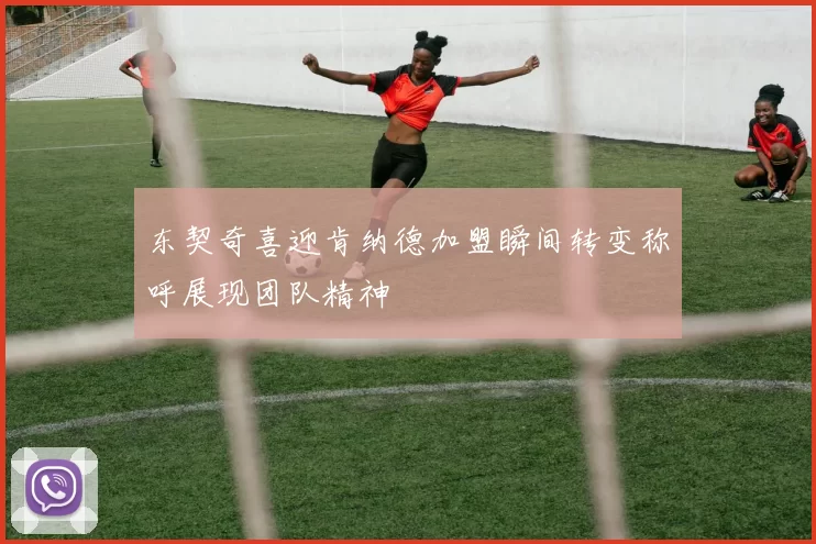 东契奇喜迎肯纳德加盟瞬间转变称呼展现团队精神