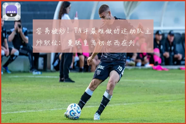 容易被炒！TA评最难做的运动队主帅职位：曼联皇马切尔西在列