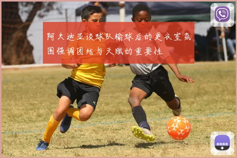 阿夫迪亚谈球队输球后的更衣室氛围强调团结与天赋的重要性