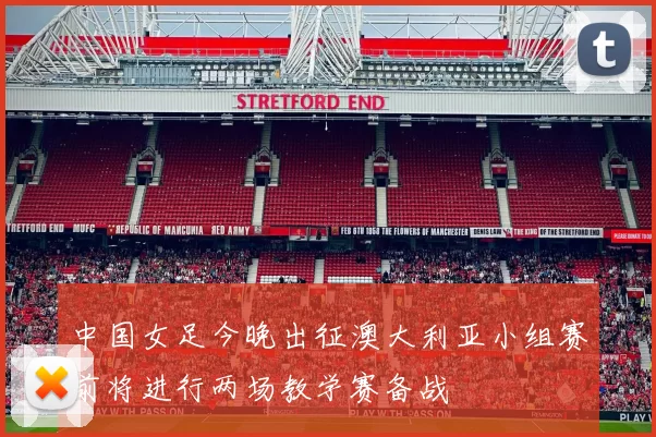 中国女足今晚出征澳大利亚小组赛前将进行两场教学赛备战