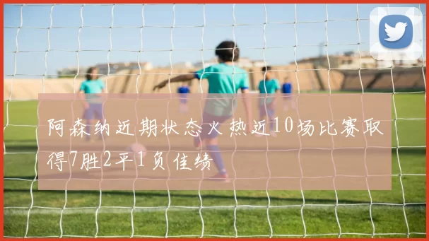 阿森纳近期状态火热近10场比赛取得7胜2平1负佳绩