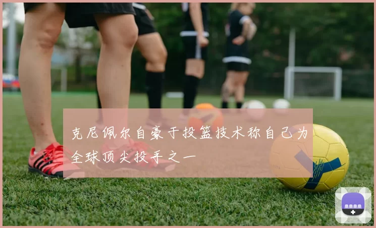 克尼佩尔自豪于投篮技术称自己为全球顶尖投手之一