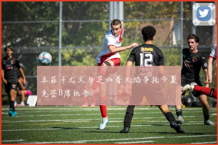 本菲卡尤文与芝加哥火焰争抢今夏免签B席机会